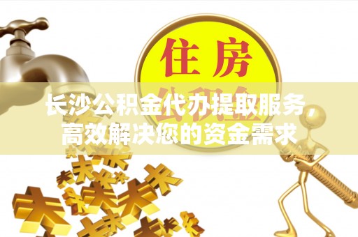 澜沧长沙公积金代办提取服务，高效解决您的资金需求