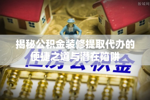 澜沧揭秘公积金装修提取代办的便捷之道与潜在陷阱
