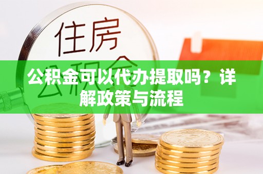 澜沧公积金可以代办提取吗？详解政策与流程