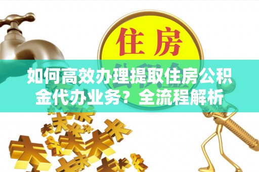 澜沧如何高效办理提取住房公积金代办业务？全流程解析