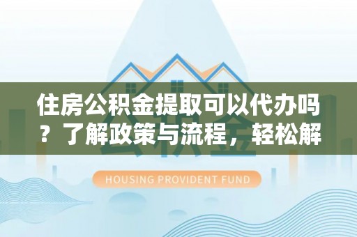 澜沧住房公积金提取可以代办吗？了解政策与流程，轻松解决疑惑