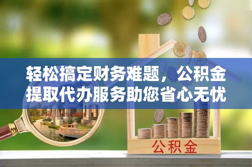 澜沧轻松搞定财务难题，公积金提取代办服务助您省心无忧