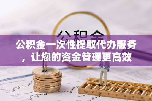 澜沧公积金一次性提取代办服务，让您的资金管理更高效