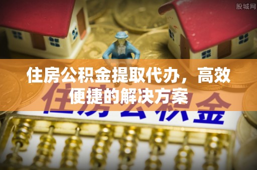 澜沧住房公积金提取代办，高效便捷的解决方案