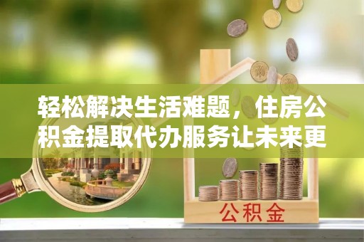 澜沧轻松解决生活难题，住房公积金提取代办服务让未来更安心