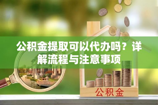 澜沧公积金提取可以代办吗？详解流程与注意事项