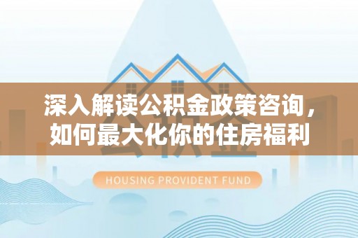 澜沧深入解读公积金政策咨询，如何最大化你的住房福利