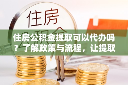 澜沧住房公积金提取可以代办吗？了解政策与流程，让提取更便捷
