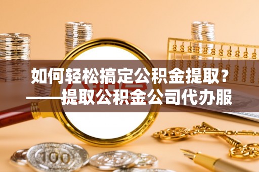 澜沧如何轻松搞定公积金提取？——提取公积金公司代办服务全解析