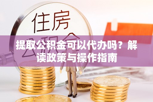 澜沧提取公积金可以代办吗？解读政策与操作指南