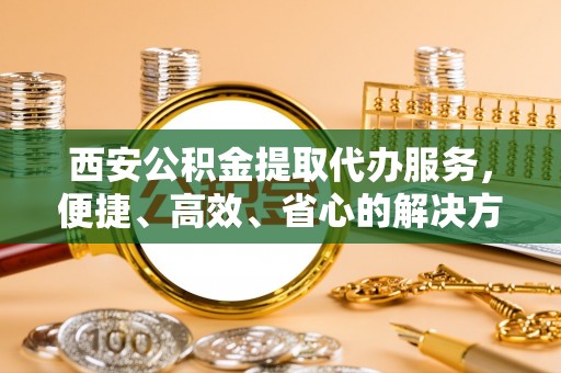 澜沧西安公积金提取代办服务，便捷、高效、省心的解决方案