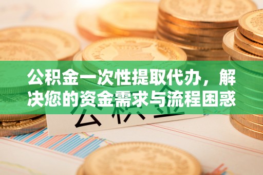 澜沧公积金一次性提取代办，解决您的资金需求与流程困惑