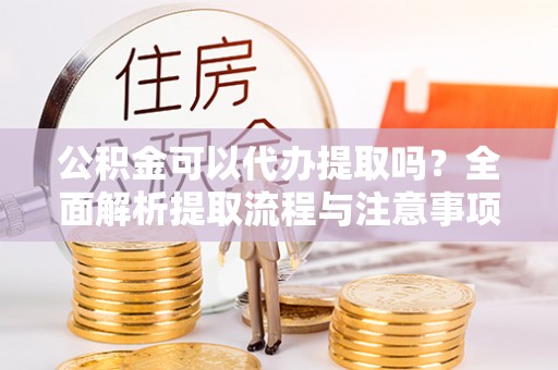 澜沧公积金可以代办提取吗？全面解析提取流程与注意事项
