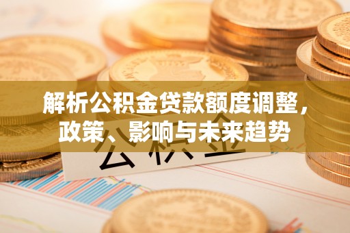 澜沧解析公积金贷款额度调整，政策、影响与未来趋势