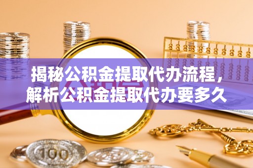澜沧揭秘公积金提取代办流程，解析公积金提取代办要多久的真相