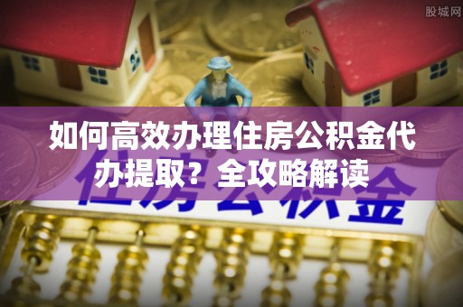 澜沧如何高效办理住房公积金代办提取？全攻略解读