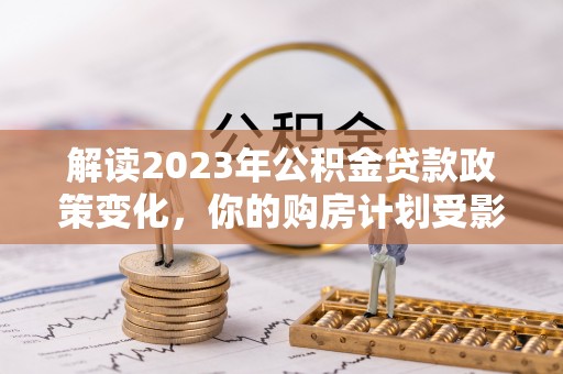 澜沧解读2023年公积金贷款政策变化，你的购房计划受影响了吗？