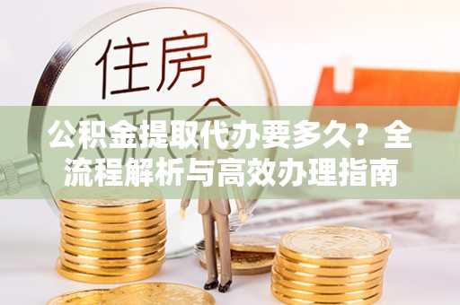 澜沧公积金提取代办要多久？全流程解析与高效办理指南
