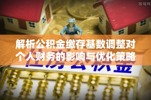 澜沧解析公积金缴存基数调整对个人财务的影响与优化策略