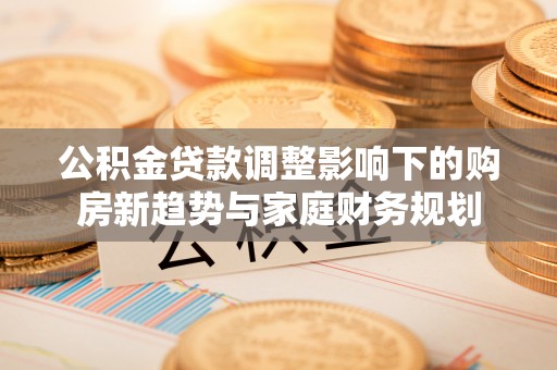 澜沧公积金贷款调整影响下的购房新趋势与家庭财务规划