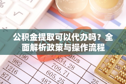 澜沧公积金提取可以代办吗？全面解析政策与操作流程