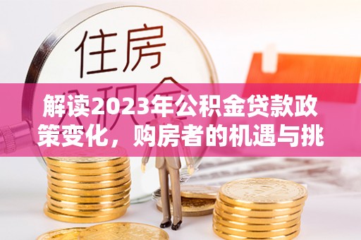 澜沧解读2023年公积金贷款政策变化，购房者的机遇与挑战