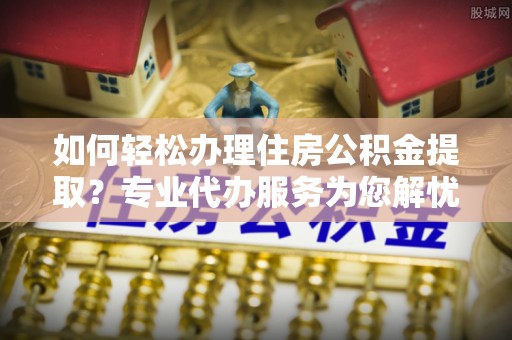 澜沧如何轻松办理住房公积金提取？专业代办服务为您解忧