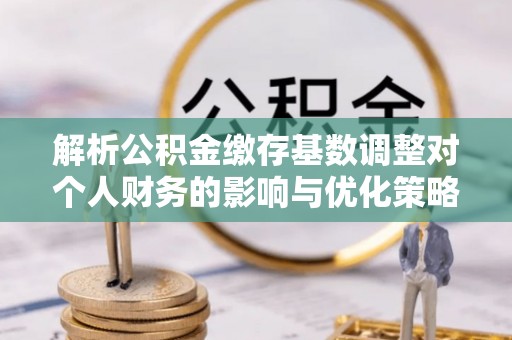 澜沧解析公积金缴存基数调整对个人财务的影响与优化策略