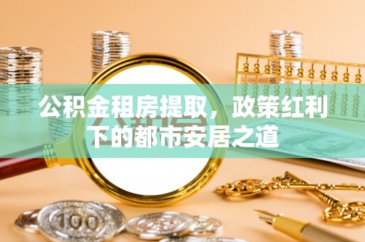 澜沧公积金租房提取，政策红利下的都市安居之道