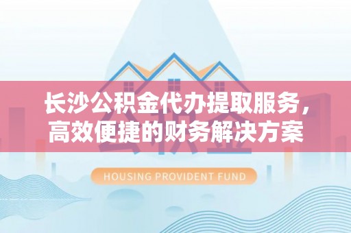 澜沧长沙公积金代办提取服务，高效便捷的财务解决方案