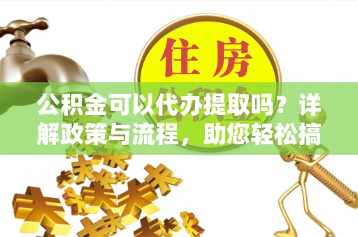 澜沧公积金可以代办提取吗？详解政策与流程，助您轻松搞定！