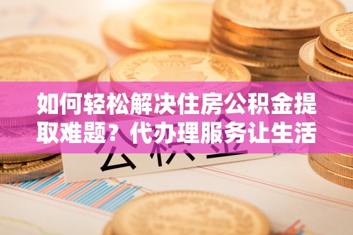 澜沧如何轻松解决住房公积金提取难题？代办理服务让生活更简单