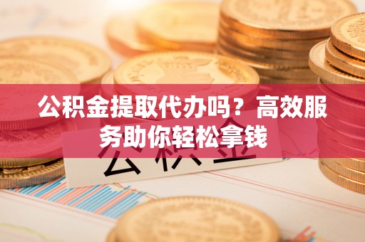 澜沧公积金提取代办吗？高效服务助你轻松拿钱