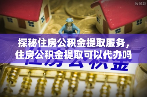 澜沧探秘住房公积金提取服务，住房公积金提取可以代办吗的全方位解析